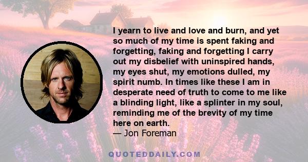 I yearn to live and love and burn, and yet so much of my time is spent faking and forgetting, faking and forgetting I carry out my disbelief with uninspired hands, my eyes shut, my emotions dulled, my spirit numb. In