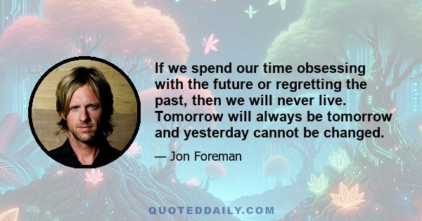 If we spend our time obsessing with the future or regretting the past, then we will never live. Tomorrow will always be tomorrow and yesterday cannot be changed.