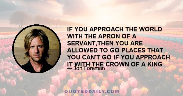 IF YOU APPROACH THE WORLD WITH THE APRON OF A SERVANT,THEN YOU ARE ALLOWED TO GO PLACES THAT YOU CAN'T GO IF YOU APPROACH IT WITH THE CROWN OF A KING