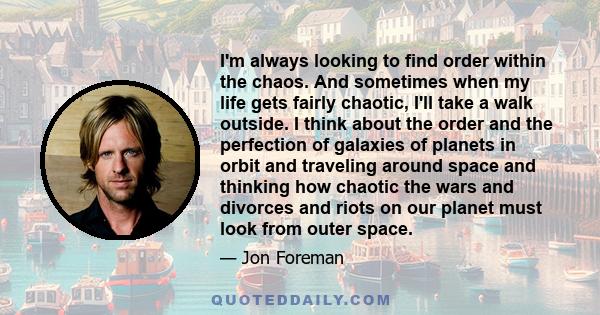 I'm always looking to find order within the chaos. And sometimes when my life gets fairly chaotic, I'll take a walk outside. I think about the order and the perfection of galaxies of planets in orbit and traveling