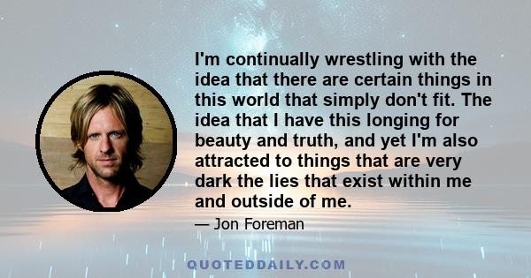 I'm continually wrestling with the idea that there are certain things in this world that simply don't fit. The idea that I have this longing for beauty and truth, and yet I'm also attracted to things that are very dark