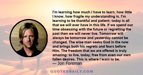 I'm learning how much I have to learn, how little I know, how fragile my understanding is. I'm learning to be thankful and patient; today is all that we will ever have in this life. If we spend our time obsessing with