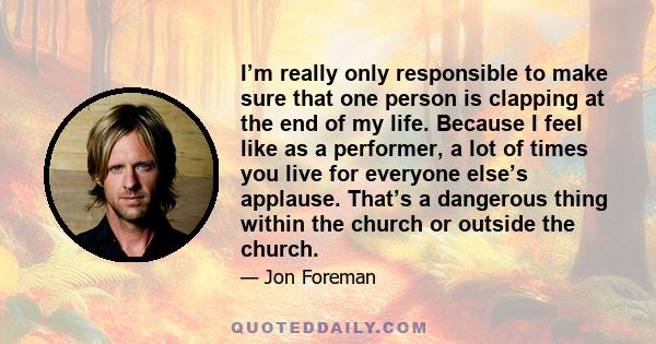 I’m really only responsible to make sure that one person is clapping at the end of my life. Because I feel like as a performer, a lot of times you live for everyone else’s applause. That’s a dangerous thing within the