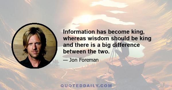 Information has become king, whereas wisdom should be king and there is a big difference between the two.