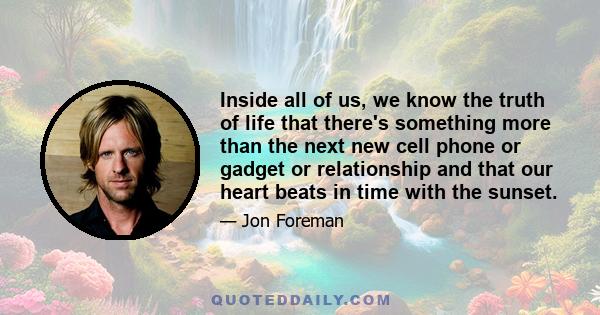 Inside all of us, we know the truth of life that there's something more than the next new cell phone or gadget or relationship and that our heart beats in time with the sunset.