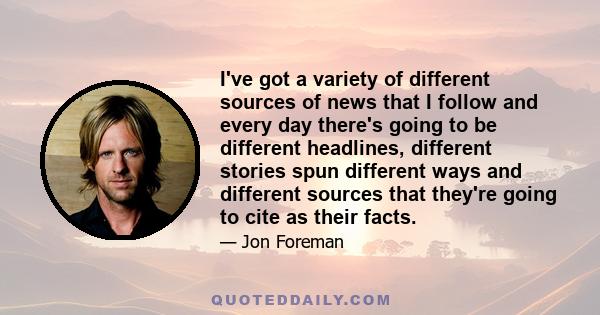 I've got a variety of different sources of news that I follow and every day there's going to be different headlines, different stories spun different ways and different sources that they're going to cite as their facts.