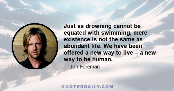 Just as drowning cannot be equated with swimming, mere existence is not the same as abundant life. We have been offered a new way to live – a new way to be human.