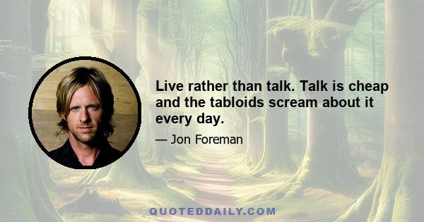 Live rather than talk. Talk is cheap and the tabloids scream about it every day.