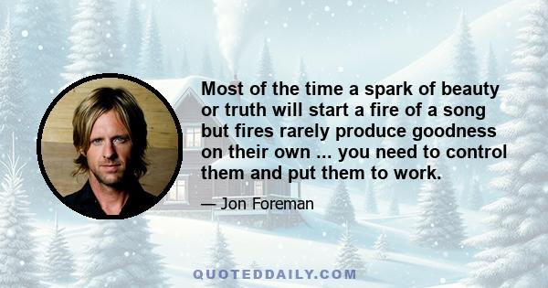 Most of the time a spark of beauty or truth will start a fire of a song but fires rarely produce goodness on their own ... you need to control them and put them to work.