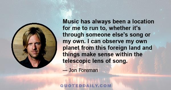 Music has always been a location for me to run to, whether it's through someone else's song or my own. I can observe my own planet from this foreign land and things make sense within the telescopic lens of song.