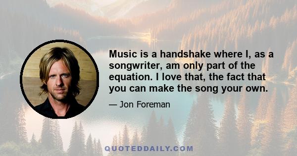 Music is a handshake where I, as a songwriter, am only part of the equation. I love that, the fact that you can make the song your own.