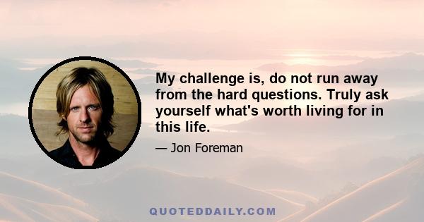 My challenge is, do not run away from the hard questions. Truly ask yourself what's worth living for in this life.