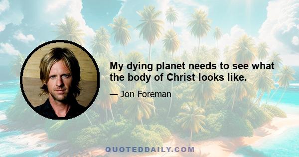 My dying planet needs to see what the body of Christ looks like.