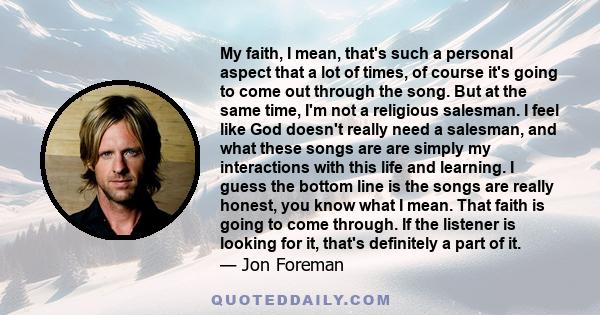 My faith, I mean, that's such a personal aspect that a lot of times, of course it's going to come out through the song. But at the same time, I'm not a religious salesman. I feel like God doesn't really need a salesman, 