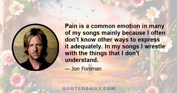 Pain is a common emotion in many of my songs mainly because I often don't know other ways to express it adequately. In my songs I wrestle with the things that I don't understand.