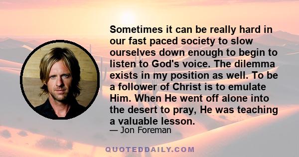 Sometimes it can be really hard in our fast paced society to slow ourselves down enough to begin to listen to God's voice. The dilemma exists in my position as well. To be a follower of Christ is to emulate Him. When He 