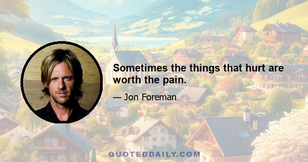 Sometimes the things that hurt are worth the pain.