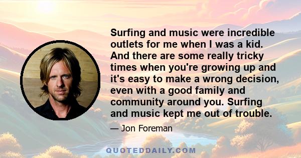 Surfing and music were incredible outlets for me when I was a kid. And there are some really tricky times when you're growing up and it's easy to make a wrong decision, even with a good family and community around you.