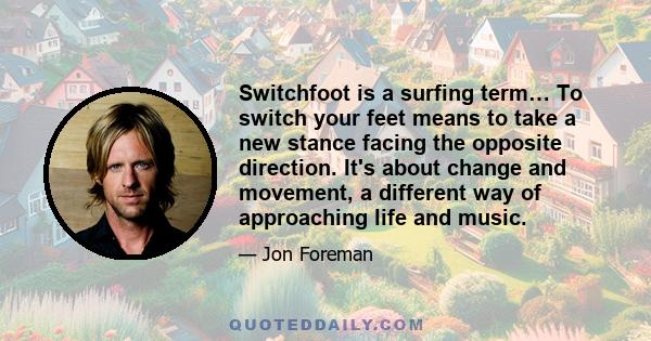 Switchfoot is a surfing term… To switch your feet means to take a new stance facing the opposite direction. It's about change and movement, a different way of approaching life and music.