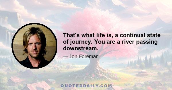 That's what life is, a continual state of journey. You are a river passing downstream.