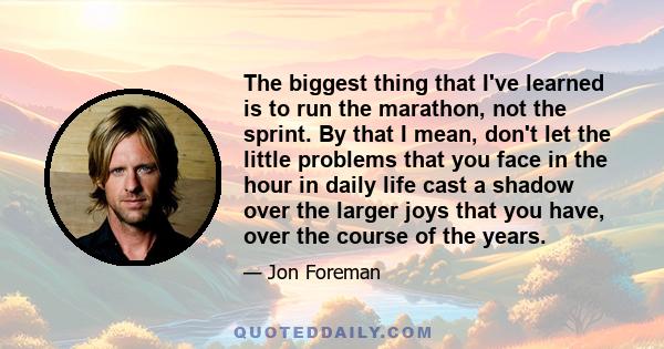 The biggest thing that I've learned is to run the marathon, not the sprint. By that I mean, don't let the little problems that you face in the hour in daily life cast a shadow over the larger joys that you have, over