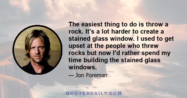 The easiest thing to do is throw a rock. It's a lot harder to create a stained glass window. I used to get upset at the people who threw rocks but now I'd rather spend my time building the stained glass windows.