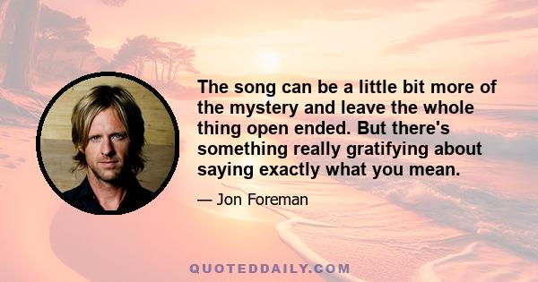 The song can be a little bit more of the mystery and leave the whole thing open ended. But there's something really gratifying about saying exactly what you mean.