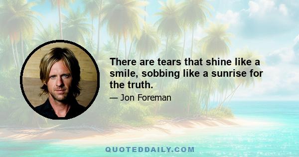 There are tears that shine like a smile, sobbing like a sunrise for the truth.