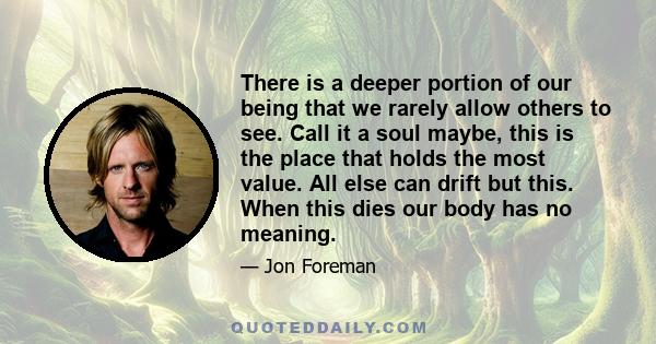 There is a deeper portion of our being that we rarely allow others to see. Call it a soul maybe, this is the place that holds the most value. All else can drift but this. When this dies our body has no meaning.