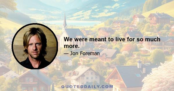 We were meant to live for so much more.