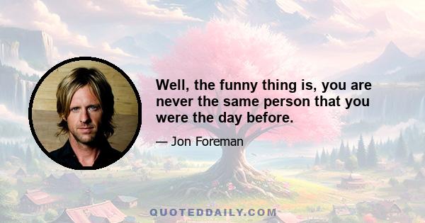 Well, the funny thing is, you are never the same person that you were the day before.