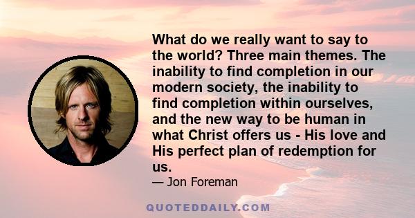 What do we really want to say to the world? Three main themes. The inability to find completion in our modern society, the inability to find completion within ourselves, and the new way to be human in what Christ offers 