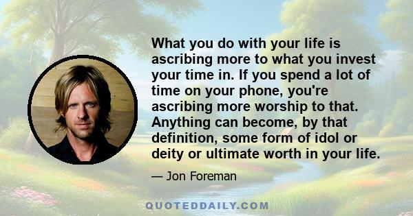 What you do with your life is ascribing more to what you invest your time in. If you spend a lot of time on your phone, you're ascribing more worship to that. Anything can become, by that definition, some form of idol