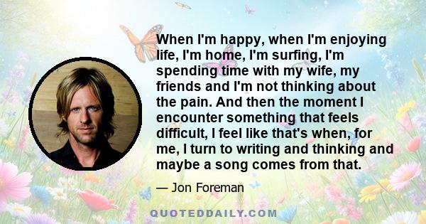 When I'm happy, when I'm enjoying life, I'm home, I'm surfing, I'm spending time with my wife, my friends and I'm not thinking about the pain. And then the moment I encounter something that feels difficult, I feel like