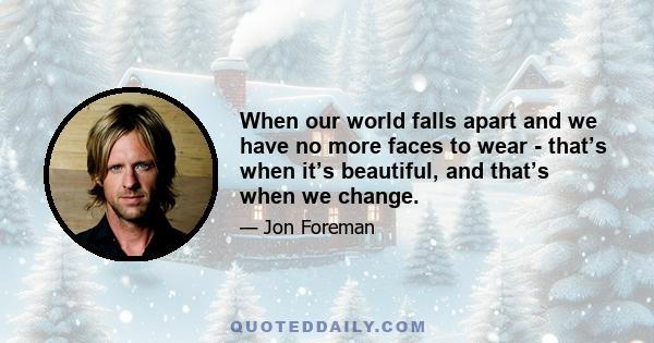 When our world falls apart and we have no more faces to wear - that’s when it’s beautiful, and that’s when we change.