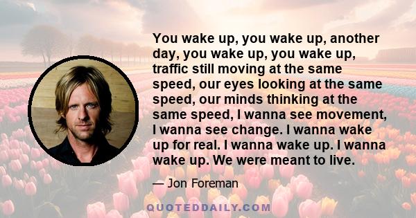 You wake up, you wake up, another day, you wake up, you wake up, traffic still moving at the same speed, our eyes looking at the same speed, our minds thinking at the same speed, I wanna see movement, I wanna see