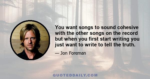 You want songs to sound cohesive with the other songs on the record but when you first start writing you just want to write to tell the truth.