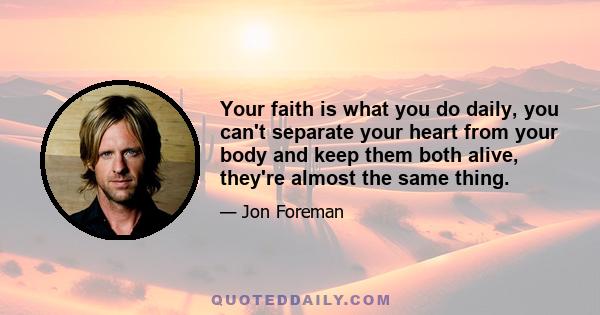 Your faith is what you do daily, you can't separate your heart from your body and keep them both alive, they're almost the same thing.