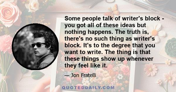 Some people talk of writer's block - you got all of these ideas but nothing happens. The truth is, there's no such thing as writer's block. It's to the degree that you want to write. The thing is that these things show