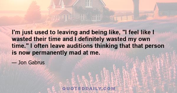 I'm just used to leaving and being like, I feel like I wasted their time and I definitely wasted my own time. I often leave auditions thinking that that person is now permanently mad at me.