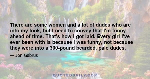 There are some women and a lot of dudes who are into my look, but I need to convey that I'm funny ahead of time. That's how I got laid. Every girl I've ever been with is because I was funny, not because they were into a 