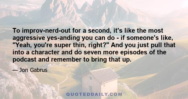 To improv-nerd-out for a second, it's like the most aggressive yes-anding you can do - if someone's like, Yeah, you're super thin, right? And you just pull that into a character and do seven more episodes of the podcast 