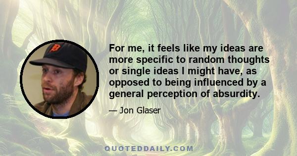 For me, it feels like my ideas are more specific to random thoughts or single ideas I might have, as opposed to being influenced by a general perception of absurdity.