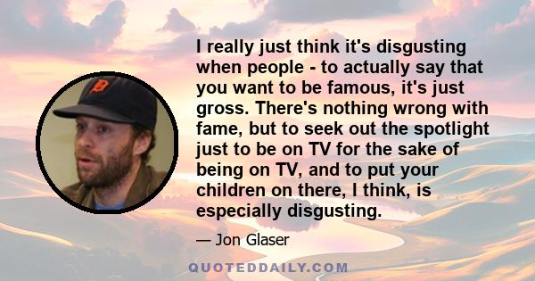 I really just think it's disgusting when people - to actually say that you want to be famous, it's just gross. There's nothing wrong with fame, but to seek out the spotlight just to be on TV for the sake of being on TV, 