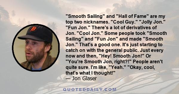 Smooth Sailing and Hall of Fame are my top two nicknames. Cool Guy. Jolly Jon. Fun Jon. There's a lot of derivatives of Jon. Cool Jon. Some people took Smooth Sailing and Fun Jon and made Smooth Jon. That's a good one.