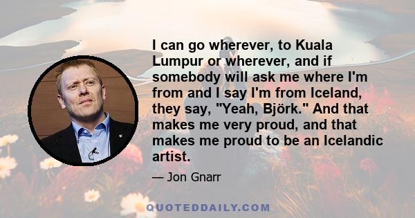 I can go wherever, to Kuala Lumpur or wherever, and if somebody will ask me where I'm from and I say I'm from Iceland, they say, Yeah, Björk. And that makes me very proud, and that makes me proud to be an Icelandic