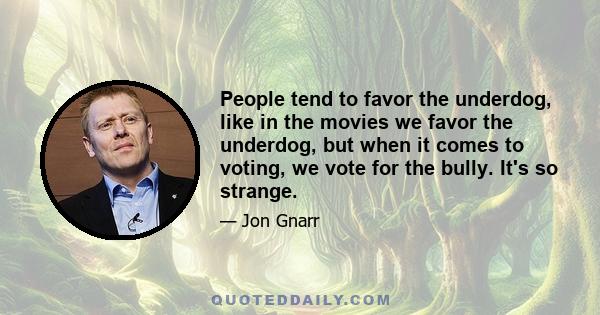 People tend to favor the underdog, like in the movies we favor the underdog, but when it comes to voting, we vote for the bully. It's so strange.