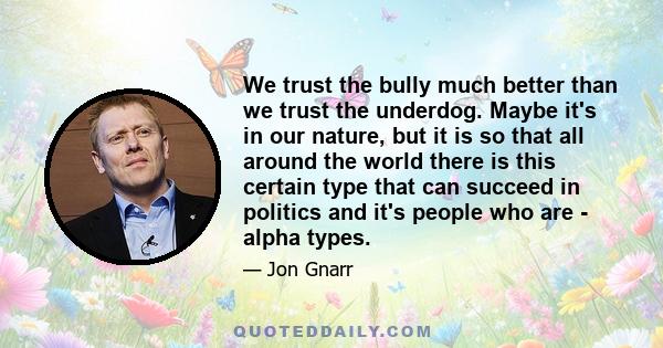 We trust the bully much better than we trust the underdog. Maybe it's in our nature, but it is so that all around the world there is this certain type that can succeed in politics and it's people who are - alpha types.