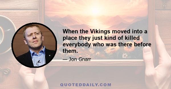 When the Vikings moved into a place they just kind of killed everybody who was there before them.