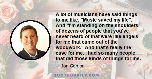 A lot of musicians have said things to me like, Music saved my life. And I'm standing on the shoulders of dozens of people that you've never heard of that were like angels for me that came out of the woodwork. And